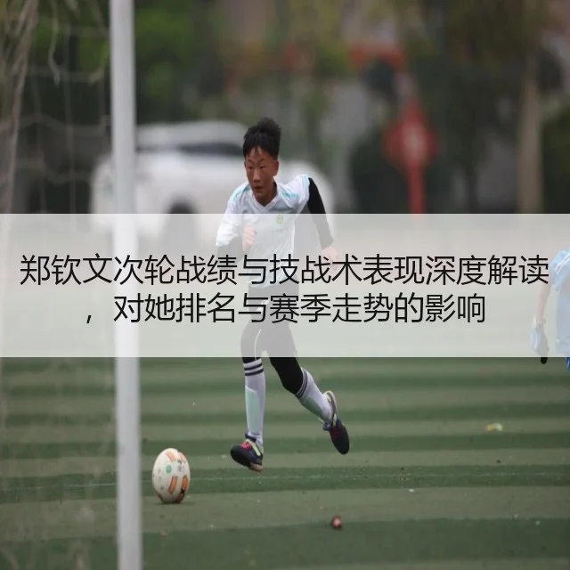 郑钦文次轮战绩与技战术表现深度解读，对她排名与赛季走势的影响
